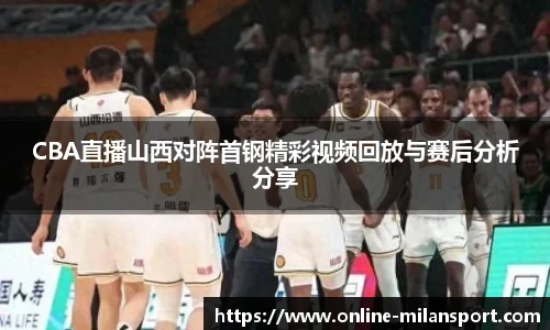 CBA直播山西对阵首钢精彩视频回放与赛后分析分享